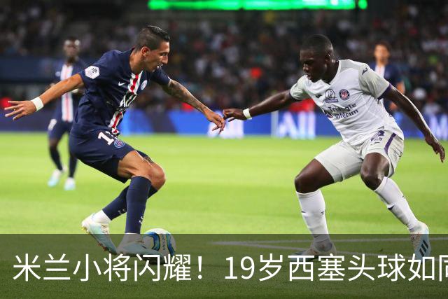 米兰小将闪耀！19岁西塞头球如同火箭发射
